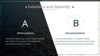 A
Defining Molarity
Molarity (M) is defined as the number of moles of solute per
liter of solution; It is a common unit for expressing the
concentration of solutions in chemistry.
B
The mole concept enables the calculation of molarity;
Measuring the amount of solute dissolved in a known volume
of solution allows for precise determination of concentration.
Calculating Molarity
Solutions and Molarity
 
