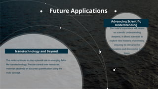 The mole continues to play a pivotal role in emerging fields
like nanotechnology; Precise control over nanoscale
materials depends on accurate quantification using the
mole concept.
The mole's importance will persist
as scientific understanding
deepens; It allows scientists to
explore new frontiers of chemistry,
ensuring its relevance for
innovations and discoveries in the
future.
Nanotechnology and Beyond
Advancing Scientific
Understanding
Future Applications
 
