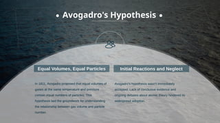 In 1811, Avogadro proposed that equal volumes of
gases at the same temperature and pressure
contain equal numbers of particles; This
hypothesis laid the groundwork for understanding
the relationship between gas volume and particle
number.
Equal Volumes, Equal Particles
Avogadro's Hypothesis
Avogadro's hypothesis wasn't immediately
accepted; Lack of conclusive evidence and
ongoing debates about atomic theory hindered its
widespread adoption.
Initial Reactions and Neglect
 