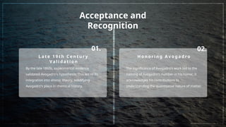 Acceptance and
Recognition
01. 02.
L a t e 1 9 t h C e n t u r y
Va l i d a t i o n
By the late 1860s, experimental evidence
validated Avogadro's hypothesis; This led to its
integration into atomic theory, solidifying
Avogadro's place in chemical history.
H o n o r i n g A v o g a d ro
The significance of Avogadro's work led to the
naming of Avogadro's number in his honor; It
acknowledges his contributions to
understanding the quantitative nature of matter.
 