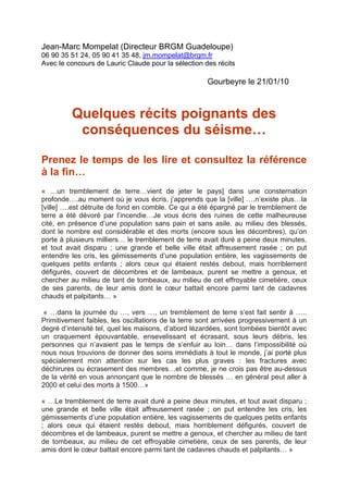 Jean-Marc Mompelat (Directeur BRGM Guadeloupe)
06 90 35 51 24, 05 90 41 35 48, jm.mompelat@brgm.fr
Avec le concours de Lauric Claude pour la sélection des récits

                                                     Gourbeyre le 21/01/10



         Quelques récits poignants des
          conséquences du séisme…

Prenez le temps de les lire et consultez la référence
à la fin…
« …un tremblement de terre…vient de jeter le pays] dans une consternation
profonde….au moment où je vous écris, j’apprends que la [ville] ….n’existe plus…la
[ville] ….est détruite de fond en comble. Ce qui a été épargné par le tremblement de
terre a été dévoré par l’incendie…Je vous écris des ruines de cette malheureuse
cité, en présence d’une population sans pain et sans asile, au milieu des blessés,
dont le nombre est considérable et des morts (encore sous les décombres), qu’on
porte à plusieurs milliers… le tremblement de terre avait duré a peine deux minutes,
et tout avait disparu ; une grande et belle ville était affreusement rasée ; on put
entendre les cris, les gémissements d’une population entière, les vagissements de
quelques petits enfants ; alors ceux qui étaient restés debout, mais horriblement
défigurés, couvert de décombres et de lambeaux, purent se mettre a genoux, et
chercher au milieu de tant de tombeaux, au milieu de cet effroyable cimetière, ceux
de ses parents, de leur amis dont le cœur battait encore parmi tant de cadavres
chauds et palpitants… »

 « …dans la journée du …, vers …, un tremblement de terre s’est fait sentir à …..
Primitivement faibles, les oscillations de la terre sont arrivées progressivement à un
degré d’intensité tel, quel les maisons, d’abord lézardées, sont tombées bientôt avec
un craquement épouvantable, ensevelissant et écrasant, sous leurs débris, les
personnes qui n’avaient pas le temps de s’enfuir au loin… dans l’impossibilité où
nous nous trouvions de donner des soins immédiats à tout le monde, j’ai porté plus
spécialement mon attention sur les cas les plus graves : les fractures avec
déchirures ou écrasement des membres…et comme, je ne crois pas être au-dessus
de la vérité en vous annonçant que le nombre de blessés … en général peut aller à
2000 et celui des morts à 1500…»

« …Le tremblement de terre avait duré a peine deux minutes, et tout avait disparu ;
une grande et belle ville était affreusement rasée ; on put entendre les cris, les
gémissements d’une population entière, les vagissements de quelques petits enfants
; alors ceux qui étaient restés debout, mais horriblement défigurés, couvert de
décombres et de lambeaux, purent se mettre a genoux, et chercher au milieu de tant
de tombeaux, au milieu de cet effroyable cimetière, ceux de ses parents, de leur
amis dont le cœur battait encore parmi tant de cadavres chauds et palpitants… »
 