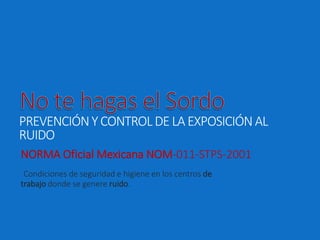 PREVENCIÓNYCONTROL DELAEXPOSICIÓNAL
RUIDO
NORMA Oficial Mexicana NOM-011-STPS-2001
Condiciones de seguridad e higiene en los centros de
trabajo donde se genere ruido.
 