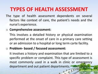 TYPES OF HEALTH ASSESSMENT
The type of health assessment dependents on several
factors like context of care, the patient’s needs and the
nurse’s experience.
o Comprehensive assessment:
This involves a detailed history or physical examination
performed at the onset of care in a primary care setting
or an admission to a hospital or long term carte facility.
o Problem- based / focused assessment:
It involves a history and examination that are limited to a
specific problem or complaint. This type of assessment is
most commonly used in a walk in clinic or emergency
department and out patient departments.
 