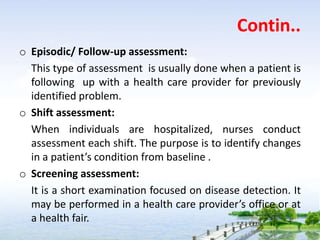 Contin..
o Episodic/ Follow-up assessment:
This type of assessment is usually done when a patient is
following up with a health care provider for previously
identified problem.
o Shift assessment:
When individuals are hospitalized, nurses conduct
assessment each shift. The purpose is to identify changes
in a patient’s condition from baseline .
o Screening assessment:
It is a short examination focused on disease detection. It
may be performed in a health care provider’s office or at
a health fair.
 