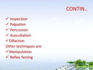 CONTIN..
 Inspection
 Palpation
 Percussion
 Auscultation
Olfaction
Other techniques are:
Manipulation
 Reflex Testing
 