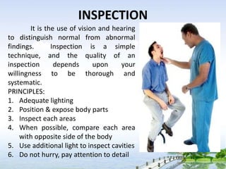 INSPECTION
It is the use of vision and hearing
to distinguish normal from abnormal
findings. Inspection is a simple
technique, and the quality of an
inspection depends upon your
willingness to be thorough and
systematic.
PRINCIPLES:
1. Adequate lighting
2. Position & expose body parts
3. Inspect each areas
4. When possible, compare each area
with opposite side of the body
5. Use additional light to inspect cavities
6. Do not hurry, pay attention to detail
 