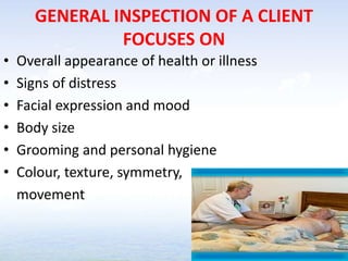 GENERAL INSPECTION OF A CLIENT
FOCUSES ON
• Overall appearance of health or illness
• Signs of distress
• Facial expression and mood
• Body size
• Grooming and personal hygiene
• Colour, texture, symmetry,
movement
 
