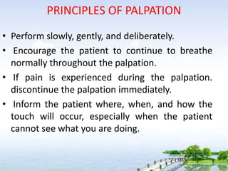 PRINCIPLES OF PALPATION
• Perform slowly, gently, and deliberately.
• Encourage the patient to continue to breathe
normally throughout the palpation.
• If pain is experienced during the palpation.
discontinue the palpation immediately.
• Inform the patient where, when, and how the
touch will occur, especially when the patient
cannot see what you are doing.
 