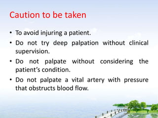 Caution to be taken
• To avoid injuring a patient.
• Do not try deep palpation without clinical
supervision.
• Do not palpate without considering the
patient’s condition.
• Do not palpate a vital artery with pressure
that obstructs blood flow.
 