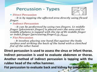 Direct percussion is used to assess the sinus or infant thorax.
Indirect percussion is used to evaluate abdomen or thorax.
Another method of indirect percussion is tapping with the
rubber head of the reflex hammer.
Fist percussion to evaluate back and kidney for tenderness.
Or Plexor
 