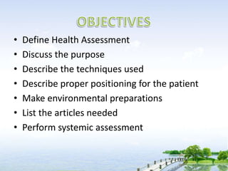 • Define Health Assessment
• Discuss the purpose
• Describe the techniques used
• Describe proper positioning for the patient
• Make environmental preparations
• List the articles needed
• Perform systemic assessment
 