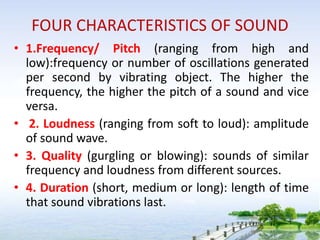 FOUR CHARACTERISTICS OF SOUND
• 1.Frequency/ Pitch (ranging from high and
low):frequency or number of oscillations generated
per second by vibrating object. The higher the
frequency, the higher the pitch of a sound and vice
versa.
• 2. Loudness (ranging from soft to loud): amplitude
of sound wave.
• 3. Quality (gurgling or blowing): sounds of similar
frequency and loudness from different sources.
• 4. Duration (short, medium or long): length of time
that sound vibrations last.
 
