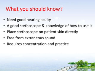 What you should know?
• Need good hearing acuity
• A good stethoscope & knowledge of how to use it
• Place stethoscope on patient skin directly
• Free from extraneous sound
• Requires concentration and practice
 
