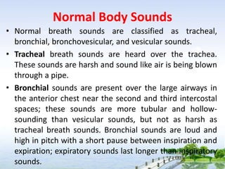 Normal Body Sounds
• Normal breath sounds are classified as tracheal,
bronchial, bronchovesicular, and vesicular sounds.
• Tracheal breath sounds are heard over the trachea.
These sounds are harsh and sound like air is being blown
through a pipe.
• Bronchial sounds are present over the large airways in
the anterior chest near the second and third intercostal
spaces; these sounds are more tubular and hollow-
sounding than vesicular sounds, but not as harsh as
tracheal breath sounds. Bronchial sounds are loud and
high in pitch with a short pause between inspiration and
expiration; expiratory sounds last longer than inspiratory
sounds.
 