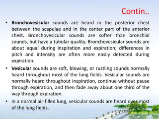 Contin..
• Bronchovesicular sounds are heard in the posterior chest
between the scapulae and in the center part of the anterior
chest. Bronchovesicular sounds are softer than bronchial
sounds, but have a tubular quality. Bronchovesicular sounds are
about equal during inspiration and expiration; differences in
pitch and intensity are often more easily detected during
expiration.
• Vesicular sounds are soft, blowing, or rustling sounds normally
heard throughout most of the lung fields. Vesicular sounds are
normally heard throughout inspiration, continue without pause
through expiration, and then fade away about one third of the
way through expiration.
• In a normal air-filled lung, vesicular sounds are heard over most
of the lung fields.
 