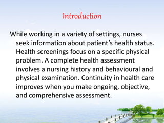 Introduction
While working in a variety of settings, nurses
seek information about patient’s health status.
Health screenings focus on a specific physical
problem. A complete health assessment
involves a nursing history and behavioural and
physical examination. Continuity in health care
improves when you make ongoing, objective,
and comprehensive assessment.
 