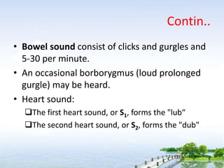 Contin..
• Bowel sound consist of clicks and gurgles and
5-30 per minute.
• An occasional borborygmus (loud prolonged
gurgle) may be heard.
• Heart sound:
The first heart sound, or S1, forms the "lub“
The second heart sound, or S2, forms the "dub"
 