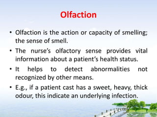 Olfaction
• Olfaction is the action or capacity of smelling;
the sense of smell.
• The nurse’s olfactory sense provides vital
information about a patient’s health status.
• It helps to detect abnormalities not
recognized by other means.
• E.g., if a patient cast has a sweet, heavy, thick
odour, this indicate an underlying infection.
 