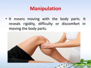 Manipulation
• It means moving with the body parts. It
reveals rigidity, difficulty or discomfort in
moving the body parts.
 