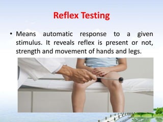 Reflex Testing
• Means automatic response to a given
stimulus. It reveals reflex is present or not,
strength and movement of hands and legs.
 