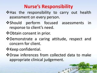Nurse’s Responsibility
Has the responsibility to carry out health
assessment on every person.
Should perform focused assessments in
response to client’s need.
Obtain consent in prior.
Demonstrate a caring attitude, respect and
concern for client.
Keep confidential.
Draw inferences from collected data to make
appropriate clinical judgement.
 