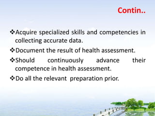 Contin..
Acquire specialized skills and competencies in
collecting accurate data.
Document the result of health assessment.
Should continuously advance their
competence in health assessment.
Do all the relevant preparation prior.
 