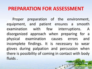 PREPARATION FOR ASSESSMENT
Proper preparation of the environment,
equipment, and patient ensures a smooth
examination with few interruptions. A
disorganized approach when preparing for a
physical examination causes errors and
incomplete findings. It is necessary to wear
gloves during palpation and percussion when
there is possibility of coming in contact with body
fluids .
 