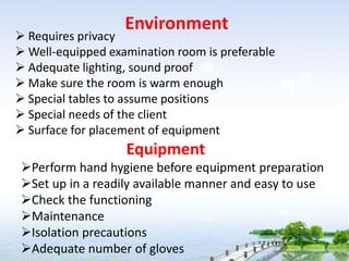 Environment
 Requires privacy
 Well-equipped examination room is preferable
 Adequate lighting, sound proof
 Make sure the room is warm enough
 Special tables to assume positions
 Special needs of the client
 Surface for placement of equipment
Equipment
Perform hand hygiene before equipment preparation
Set up in a readily available manner and easy to use
Check the functioning
Maintenance
Isolation precautions
Adequate number of gloves
 