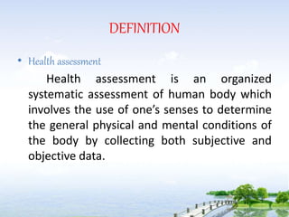 DEFINITION
• Health assessment
Health assessment is an organized
systematic assessment of human body which
involves the use of one’s senses to determine
the general physical and mental conditions of
the body by collecting both subjective and
objective data.
 