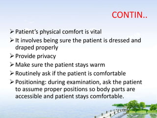 CONTIN..
Patient’s physical comfort is vital
It involves being sure the patient is dressed and
draped properly
Provide privacy
Make sure the patient stays warm
Routinely ask if the patient is comfortable
Positioning: during examination, ask the patient
to assume proper positions so body parts are
accessible and patient stays comfortable.
 