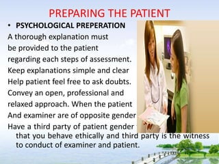 PREPARING THE PATIENT
• PSYCHOLOGICAL PREPERATION
A thorough explanation must
be provided to the patient
regarding each steps of assessment.
Keep explanations simple and clear
Help patient feel free to ask doubts.
Convey an open, professional and
relaxed approach. When the patient
And examiner are of opposite gender
Have a third party of patient gender to assure the patient
that you behave ethically and third party is the witness
to conduct of examiner and patient.
 
