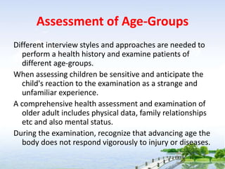 Assessment of Age-Groups
Different interview styles and approaches are needed to
perform a health history and examine patients of
different age-groups.
When assessing children be sensitive and anticipate the
child's reaction to the examination as a strange and
unfamiliar experience.
A comprehensive health assessment and examination of
older adult includes physical data, family relationships
etc and also mental status.
During the examination, recognize that advancing age the
body does not respond vigorously to injury or diseases.
 