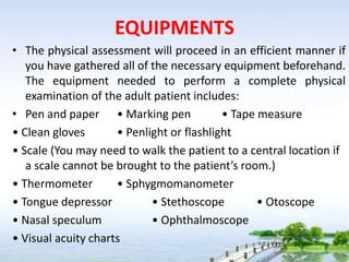 EQUIPMENTS
• The physical assessment will proceed in an efficient manner if
you have gathered all of the necessary equipment beforehand.
The equipment needed to perform a complete physical
examination of the adult patient includes:
• Pen and paper • Marking pen • Tape measure
• Clean gloves • Penlight or flashlight
• Scale (You may need to walk the patient to a central location if
a scale cannot be brought to the patient’s room.)
• Thermometer • Sphygmomanometer
• Tongue depressor • Stethoscope • Otoscope
• Nasal speculum • Ophthalmoscope
• Visual acuity charts
 