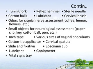 Contin..
• Tuning fork • Reflex hammer • Sterile needle
• Cotton balls • Lubricant • Cervical brush
• Odors for cranial nerve assessment(coffee, lemon,
flowers, etc.)
• Small objects for neurological assessment (paper
clip, key, cotton ball, pen, etc.)
• Inch tape • Various sizes of vaginal speculums
• Cotton-tip applicator • Cervical spatula
• Slide and fixative • Specimen cup
• Lubricant • Goniometer
• Vital signs tray
 
