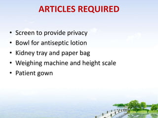 ARTICLES REQUIRED
• Screen to provide privacy
• Bowl for antiseptic lotion
• Kidney tray and paper bag
• Weighing machine and height scale
• Patient gown
 