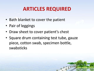 ARTICLES REQUIRED
• Bath blanket to cover the patient
• Pair of leggings
• Draw sheet to cover patient’s chest
• Square drum containing test tube, gauze
piece, cotton swab, specimen bottle,
swabsticks
 