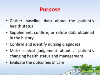 Purpose
• Gather baseline data about the patient’s
health status
• Supplement, confirm, or refute data obtained
in the history
• Confirm and identify nursing diagnoses
• Make clinical judgement about a patient’s
changing health status and management
• Evaluate the outcomes of care
 