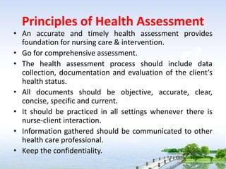 Principles of Health Assessment
• An accurate and timely health assessment provides
foundation for nursing care & intervention.
• Go for comprehensive assessment.
• The health assessment process should include data
collection, documentation and evaluation of the client’s
health status.
• All documents should be objective, accurate, clear,
concise, specific and current.
• It should be practiced in all settings whenever there is
nurse-client interaction.
• Information gathered should be communicated to other
health care professional.
• Keep the confidentiality.
 