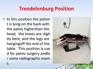 Trendelenburg Position
• In this position the patien
t is lying on the back with
the pelvis higherthan the
head; the knees are sligh
tly bent, and the legs are
hangingoff the end of the
table. This position is use
d for pelvic surgery andfo
r some radiographic exam
s.
 