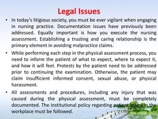 Legal Issues
• In today’s litigious society, you must be ever vigilant when engaging
in nursing practice. Documentation issues have previously been
addressed. Equally important is how you execute the nursing
assessment. Establishing a trusting and caring relationship is the
primary element in avoiding malpractice claims.
• While performing each step in the physical assessment process, you
need to inform the patient of what to expect, where to expect it,
and how it will feel. Protests by the patient need to be addressed
prior to continuing the examination. Otherwise, the patient may
claim insufficient informed consent, sexual abuse, or physical
harassment.
• All assessments and procedures, including any injury that was
caused during the physical assessment, must be completely
documented. The institutional policy regarding patient injury in the
workplace must be followed.
 