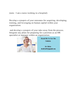 (note: I am a nurse working in a hospital)
Develop a synopsis of your outcomes for acquiring, developing,
training, and leveraging on human capital within your
organization.
and develop a synopsis of your take-away from the process.
Integrate any plans for preparing for a position as an HR
specialist or manager within an organization.
 