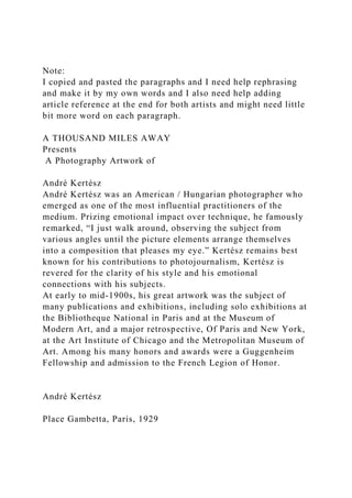 Note:
I copied and pasted the paragraphs and I need help rephrasing
and make it by my own words and I also need help adding
article reference at the end for both artists and might need little
bit more word on each paragraph.
A THOUSAND MILES AWAY
Presents
A Photography Artwork of
André Kertész
André Kertész was an American / Hungarian photographer who
emerged as one of the most influential practitioners of the
medium. Prizing emotional impact over technique, he famously
remarked, “I just walk around, observing the subject from
various angles until the picture elements arrange themselves
into a composition that pleases my eye.” Kertész remains best
known for his contributions to photojournalism, Kertész is
revered for the clarity of his style and his emotional
connections with his subjects.
At early to mid-1900s, his great artwork was the subject of
many publications and exhibitions, including solo exhibitions at
the Bibliotheque National in Paris and at the Museum of
Modern Art, and a major retrospective, Of Paris and New York,
at the Art Institute of Chicago and the Metropolitan Museum of
Art. Among his many honors and awards were a Guggenheim
Fellowship and admission to the French Legion of Honor.
André Kertész
Place Gambetta, Paris, 1929
 