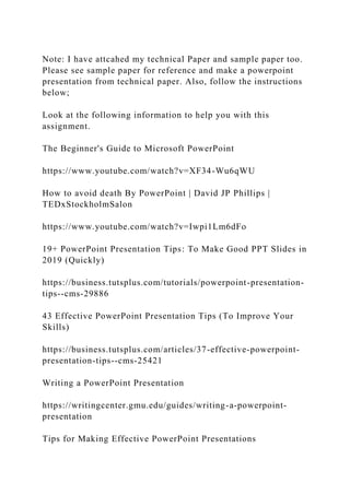 Note: I have attcahed my technical Paper and sample paper too.
Please see sample paper for reference and make a powerpoint
presentation from technical paper. Also, follow the instructions
below;
Look at the following information to help you with this
assignment.
The Beginner's Guide to Microsoft PowerPoint
https://www.youtube.com/watch?v=XF34-Wu6qWU
How to avoid death By PowerPoint | David JP Phillips |
TEDxStockholmSalon
https://www.youtube.com/watch?v=Iwpi1Lm6dFo
19+ PowerPoint Presentation Tips: To Make Good PPT Slides in
2019 (Quickly)
https://business.tutsplus.com/tutorials/powerpoint-presentation-
tips--cms-29886
43 Effective PowerPoint Presentation Tips (To Improve Your
Skills)
https://business.tutsplus.com/articles/37-effective-powerpoint-
presentation-tips--cms-25421
Writing a PowerPoint Presentation
https://writingcenter.gmu.edu/guides/writing-a-powerpoint-
presentation
Tips for Making Effective PowerPoint Presentations
 