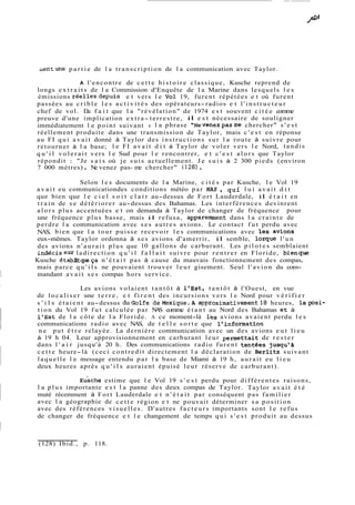 uentune p a r t i e de l a transcription de l a communication avec Taylor. 
A l'encontre de cette histoire classique, Kusche reprend de 
longs e x t r a i t s de l a Commission d'Enquête de l a Marine dans lesquels l e s 
émissions réellesdepuis e t vers l e vol 19, furent répétées e t où furent 
passées au crible les a c t i v i t é s des opérateurs-radios e t l ' i n s t r u c t e u r 
chef de vol. Du f a i t que l a "révélation" de 1974 e s t souvent citée comme 
preuve d'une implication extra- terrestre, il e s t nécessaire de souligner 
immédiatement l e point suivant : l a phrase "Nevenezpasme chercher" s ' e s t 
réellement produite dans une transmission de Taylor, mais c ' e s t en réponse 
au FI q u i a v a i t donné à Taylor des instructions sur l a route à suivre pour 
retourner à l a base; l e FI avait d i t à Taylor de voler vers le Nord, tandis 
q u ' i l volerait vers l e Sud pour l e rencontrer, e t c ' e s t alors que Taylor 
répondit : "Je s a i s où je suis actuellement. Je suis à 2 300 pieds (environ 
7 000 mètres) . Ne venez pas- me chercher" (1 28) . 
Selon les documents de l a Marine, c i t é s par Kusche, le Vol 19 
avait eu communicationdes conditions météo par NAS , qui l u i avait d i t 
que bien que l e c i e l s o i t c l a i r au-dessus de Fort Lauderdale, il é t a i t en 
t r a i n de se détériorer au-dessus des Bahamas. Les interférences devinrent 
alors plus accentuées e t on demanda à Taylor de changer de fréquence pour 
une fréquence plus basse, mais il refusa, apparemment dans l a crainte de 
perdre l a communication avec ses autres avions. Le contact fut perdu avec 
NAS, bien que l a tour puisse recevoir les communications avec les avions 
eux-mêmes. Taylor ordonna à ses avions d'amerrir, il semble, lorque l'un 
des avions n'aurait plus que 10 gallons de carburant. Les p i l o t e s semblaient 
indécissur ladirection q u ' i l f a l l a i t suivre pour rentrer en Floride, bienque 
Kusche établtitgieça n ' é t a i t pas à cause du mauvais fonctionnement des compas, 
mais parce q u ' i l s ne pouvaient trouver leur gisement. Seul l'avion du com-mandant 
a v a i t s e s compas hors service. 
Les avions volaient tantôt à l'Est, tantôt à l'Ouest, en vue 
de localiser une t e r r e , e t f i r e n t des incursions vers l e Nord pour v é r i f i e r 
s ' i l s é t a i e n t au-dessus duGolfe deMexique.A a~proxima~ivement1h8e ures, lapsi-tion 
du Vol 19 fut calculée par NAS comme étant au Nord des Bahamas et à 
l'Est de l a côte de l a Floride. A ce moment-là l'es avions avaient perdu les 
communications radio avec NAS, de t e l l e sorte que l'information 
ne put ê t r e relayée. La dernière communication avec un des avions eut lieu 
à 19 h 04. Leur approvisionnement en carburant leur permettait de r e s t e r 
dans l ' a i r jusqu'à 20 h. Des communications radio furent tentees jusqu'à 
cette heure-là (ceci contredit directement l a déclaration de Berlitz suivant 
laquelle l e message entendu par l a base de Miami à 19 h, aurait eu lieu 
deux heures après q u ' i l s auraient épuisé leur réserve de carburant). 
~uschee stime que l e Vol 19 s ' e s t perdu pour di f f é r ent e s rai sons , 
l a plus importante e s t l a panne des deux compas de Taylor. Taylor avait é t é 
muté récemment à Fort Lauderdale e t n ' é t a i t par conséquent pas familier 
avec l a géographie de cette région e t ne pouvait déterminer sa position 
avec des références visuelles. D'autres facteurs importants sont l e refus 
de changer de fréquence e t l e changement de temps qui s ' e s t produit au dessus 
(128) Ibid., p. 118. 
 