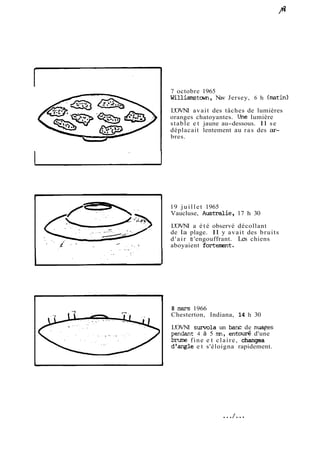 7 octobre 1965 
Williamçtm, New Jersey, 6 h (mtin) 
L'OVNI avait des tâches de lumières 
oranges chatoyantes. Une lumière 
stable et jaune au-dessous. Il se 
déplacait lentement au ras des ar-bres. 
19 juillet 1965 
Vaucluse, Australie, 17 h 30 
L'OVNI a été observé décollant 
de la plage. Il y avait des bruits 
d'air s 'engouffrant. Les chiens 
aboyaient fortenwt. 
8 m 1966 
Chesterton, Indiana, 14 h 30 
L'OVNI survola un banc de nuqes 
pendant 4 à 5 m, entod d'une 
bmme fine e t claire, changea 
d'angle e t s'éloigna rapidement. 
 