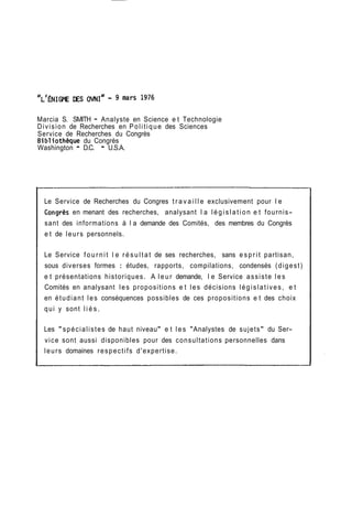 Marcia S. SMITH - Analyste en Science e t Technologie 
Division de Recherches en Politique des Sciences 
Service de Recherches du Congrès 
Bibliotheque du Congrès 
Washington - D.C. - U.S.A. 
Le Service de Recherches du Congres t r a v a i l l e exclusivement pour l e 
Congrès en menant des recherches, analysant l a l é g i s l a t i o n e t fournis-sant 
des informations à l a demande des Comités, des membres du Congrès 
e t de leurs personnels. 
Le Service f o u r n i t l e r é s u l t a t de ses recherches, sans e s p r i t partisan, 
sous diverses formes : études, rapports, compilations, condensés (digest) 
e t présentations historiques. A leur demande, l e Service assiste les 
Comités en analysant les propositions e t les décisions l é g i s l a t i v e s , e t 
en étudiant les conséquences possibles de ces propositions e t des choix 
qui y sont l i é s . 
Les " spécialistes de haut niveau" e t les "Analystes de sujets" du Ser-vice 
sont aussi disponibles pour des consultations personnelles dans 
leurs domaines respectifs d'expertise. 
 