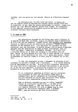 strophes sont une partie de "son absurde Théorie de 1'Evolution Cosmique" 
(51). 
La conclusion que l'on peut tirer des récits ci-dessus est 
que les comptes-rendus de deuxième main peuvent perdre quelque chose dans 
la traduction, et que, même des auteurs parfaitement au courant, (comme nous 
pensons que l'est Monsieur Edwards) peuvent être trompés. En conséquence, 
on doit apporter encore plus de prudence vis-&vis des récits concernant 
d'anciens visiteurs extra-terrestres. 
Des observations étranges ont été faites dans toute l'histoire et 
la période du Moyen Age, en Europe, jusqu'à la première vague d'observations 
de 1696,n'est pas une exception. Jacques Vallee, dans Anatomie d'un Phénomène, 
consacre un chapitre entier aux observations précédant 116poque moderne. 
Quelques uns des exemples qu'il cite impliquent non seulement des gens 
ordinaires, mais des astronomes. Ce dernier groupe a été en mesure d'expliquer 
quelques unes des observations en temps qu'objet astronomique, mais ils 
firent eux-mêmes l'expérience d'événements étranges. "Le 6 mars 1716, 
l'astronome Halley vit un objet qui illumina le ciel pendant plus de 
deux heures, de telle maniere qu'il put lire un texte imprimé à la lumière 
de cet objet. Cette observation eut lieu à 19 h. Après deux heures, l'éclat 
du phénomène fut réactivé (comme si on avait jeté de l'essence sur le feu) 
(52). 
11 n'est pas surprennant qu'avec l'avènement du télescope et par 
conséquent le surcroît d'intérêt pour l'astronomie, l'on trouve beaucoup 
plus de témoignages sur les OVNI. De plus en plus d'étudiants observaient 
les cieux dans le but d'expliquer le mouvement des planètes ou des étoiles, 
et, ce qui est plus important, la position de la Terre vis à vis de ces 
planètes et de ces étoiles. Vallee examine de nombreux cas et note : 
I l est certainement audacieux de déclarer que les astronomes 
sont incapables de faire une observation d'OVNI digne de 
confiance alors que les fondateurs de l'astronomie moderne 
ont fait tellement de calculs pour interpréter d'une manière 
cohérente leurs obsematwns d'objets étranges ... 
Nous ne déclarons cependant pas que les objets "supposés" 
étaient de construction a r t i f i c i e l l e . . . ou m&ne qu'its 
aien5jarmis &std ... Mais nous devom venser que de 
t e l s rapports devraient être pris en aompte dans le cadre 
général des observatwns impliquées drmu ,e problème 
OVIN ; cm qui déclarent que Ken d'extraordinaire 
(51) Ibid., p. 496 
(52) Vallee, op. cit., p. 9. 
 