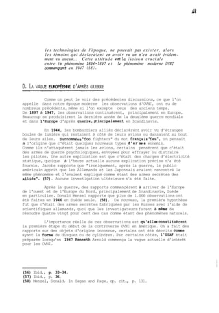 les technologies de l'époque, ne pouvait pas exister, alors 
les témoins qui déclaraient en avoir vu un n'en avait évidem-ment 
vu aucun... Cette attitude estla liaison cruciale 
entre le phénomène 1896-1897 e t Le phénomène moderne OVYI 
començant en 1947 (56). 
D, LA VAGUE EUROP~ENUDE 'APRÈS GUERRE 
Comme on peut le voir des précédentes discussions, ce que l'on 
appelle dans notre époque moderne les observations d'OVNI, ont eu de 
nombreux précédents, même si l'on excepte ceux des anciens temps. 
De 1897 à 1947, les observations continuèrent, principalement en Europe. 
Beaucoup se produisirent la dernière année de la deuxième guerre mondiale 
et dans l'Europe d'après guerre,pincipalement en Scandinavie. 
En 1944, les bombardiers alliés déclarèrent avoir vu d'étranges 
boules de lumière qui restaient â côté de leurs avions ou dansaient au bout 
de leurs ailes. Surnommées"foo fighters" du mot françaisl'feu", on pensait 
à l'origine que c'était quelques nouveaux types d'arues ennemis. 
Comme ils n'attaquèrent jamais les avions, certains pensèrent que c'était 
des armes de guerre psychologiques, envoyées pour effrayer ou distraire 
les pilotes. Une autre explication est que c'était des charges d'électricité 
statique, quoique à l'heure actuelle aucune explication précise n'a été 
fournie. Jacobs rapporte que "ironiquement, après la guerre, le public 
américain apprit que les Allemands et les Japonnais avaient rencontré le 
même phénomène et l'avaient expliqué comme étant des armes secrètes des 
alliés". (57). Aucune investigation ultérieure n'a été faite. 
Après la guerre, des rapports commençèrent à arriver de l'Europe 
de l'ouest et de l'Europe du Nord, principalement de Scandinavie, Suède 
en particulier. Donald Menzel rapporte que plus de 1.000 observations ont 
été faites en 1946 en Suède seule. (58). De nouveau, la première hypothèse 
fut que c'était des armes secrètes fabriquées par les Russes avec l'aide de 
scientifiques allemands, quoi que les investigateurs furent à mème de 
résoudre quatre vingt pour cent des cas comme étant des phénomènes naturels. 
L'importance réelle de ces observations est qu'ellesconstituèrent 
la première étape du début de la controverse OVNI en Amérique. On a fait des 
rapports sur des objets d'origine inconnue, certains ont été décrits comme 
ayant la forme de disques ou de cylindres. Par certains côtés, 1'USAF était 
préparée lorsqu'en 1947 Kenneth Arnold commença la vague actuelle d'intérêt 
pour les OVNI. 
(56) Ibid., p. 33-34. 
(57) Ibid., p. 36. 
(58) Menzel, Donald. In Sagan and Page, op. cit., p. 131. 
 