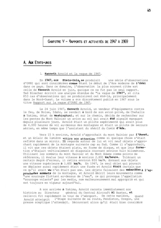 A, Aux ETATS-WIS 
1. Kenneth Arnold et la vague de 1947. 
En 1947,aux Etats-Unis,se produisit une série d'observations 
d'OVNI qui sont considérées comme étant le début de l'ère moderne de l'OVNI 
dans ce pays. Dans ce domaine, l'observation la plus souvent citée est 
celle de Kenneth Arnold en juin, quoique ce ne fut pas le seul rapport. 
Ted Bloecher écrivit une analyse étendue de "la vague de 1947", et cita 
853 cas d'observations qui se produisirent cet été-là, principalement 
dans le Nord-Ouest. Le volume a été discrètement publié en 1967 sous le 
titre Rapport sur la vague d'OVNI de 1947. 
Le 24 juin 1947, Kenneth Arnold, un vendeur d'équipements contre 
le feu, de Boise, Idaho, se rendait à bord de son avion privé, de Chehalis 
à Yakima, (état de Wqshington), et sur le chemin, décida de rechercher sur 
les pentes du Mont Rainier un avion au sol qui avait été signalé manquant 
depuis plusieurs jours. Arnold était un pilote expérimenté qui avait plus 
de 4.000 heures de vol au-dessus des montagnes et était un pilote de secours 
aérien, en même temps que l'assistant du shérif du Comté d'Ada. 
Vers 15 h environ, Arnold s'approchait du mont Rainier par l'Ouest, 
et un éclair de lumière son attention comme si quelque chose s'était 
reflété dans un miroir. Il regarda autour de lui et vit neuf objets s'appro-chant 
rapidement de la montagne suivante cap au Sud. Comme il s'approchait, 
il vit que ces objets étaient plats, en forme de disque, et que leur forma-tion 
s'étalait verticalement en diagonale couvrant environ huit kilomètres. 
Utilisant les sommets du mont Rainier et du Mont Adams comme points de 
référence, il évalua leur vitesse à environ 2.800 km/heure. Tolérant un 
certain degré d'erreur, il retira environ 800 kmjh, donnant aux objets 
une vitesse supérieure à 1.600 km/h. En 1947, le seul objet qui pouvait 
se déplacer aussi rapidement était une fusée et Arnold &ait certain que 
ce qu'il avait vu n'en était pas une. Les objets faisaient des embardéeçà llap-prochedes 
sommets de la montagne, et Arnold décrit leurs mouvements comme 
"une soucoupe flottant au-dessus de l'eau", ce qui provoqua l'appellation 
"soucoupe volante" par les media, nom malheureusement mal approprié et qui 
est toujours en vigueur aujourd'hui. 
A son arrivée à Yakima, Arnold raconta immédiatement son 
histoire au Directeur général du Central Aircraft Al Baxter, et 
celle-ci fit rapidement le tour de l'aéroport. De cette manière, quand 
Arnold atteignit l'étape suivante de sa route, Pendleton, Oregon, une 
presse sceptique l'attendait. Découvrant alors qu'il était bien considéré 
 