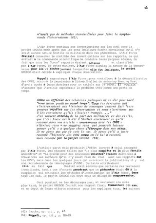 -n'avait pas de méthodes standardisées pour faire le compte-rendu 
d'observations (621. 
L'Air Force continua ses investigations sur les OVNI avec le 
projet GRUDGE même après que les gens impliqués furent convaincus qu'il n'y 
avait aucune nature hostile ou militaire dans ces phénomènes. L'Air Force 
desirait conserver le contrôle des investigations sur les rapports, ce qui 
évitait à la communauté scientifique de conduire leurs propres études, du 
fait que tous les "bons" rapports étaient &@tenus et classifiés 
par l'Air Force. De cette manière, l'Air Force aiguisa la nature de la contro-verse 
pour les 21 années ?endant lesquelles elle fut impliquée, le projet 
GRUDGE était décide à expliquer chaque observation. 
Ruppelt rapporteque l'Air Force, pour contribuer à la démystification 
des OVNI, accorda la permission à Sidney Shallet du saturday Evening Post 
d'avoir accès à leurs dossiers pour un article sur le sujet. 11 voulait 
s'assurer que l'article exposerait le problème OVNI comme une perte de 
temps. 
Corne un officier des relations publiques me le d i t plus tard, 
'mous avons perdu un sacrd temps". 'Tous les écrivains qui 
s'intéressaient aux histoires de soucoupes avaient fait leurs 
propres enquétes sur les observations et nous n'arrivions pas 
à les convaincre qu'ils s'étaient trompés. ..." 
J'ai souvent ent- de la part des militaires e t des c i v i l s , 
que l ' A i r Force avait d i t à Shallet exactement ce qu'il 
raconte dans son article - amusezvous avec les OVNI - 
n'dcrivez rien - ne suggérez rien qui pourrait laisser 
penser qu'il y a quelque chose d'étranger dans nos ciew. 
Je ne pense pas que ce soit le cas. Je pense qu'il a juste 
raconté l'histoire des OVNI corne on l e l u i a raconté, 
mais raconté par le projet GRUDGE. (63). 
L'article parut mais produisit l'effet inverse 2i celui escompté 
par l'Air Force. Des phrases telles que "la plus complete et la plus fertile 
absurdité" et "la grande peur des soucoupes vo1antes"étaient destinées à 
convaincre les lecteurs qu'il n'y avait rien de vrai avec les rapports Sur 
les OVNI, mais dans les quelques jours qui suivirent la publication, il y eut 
une récrudescence de témoignages d'OVNI. Certains attribuèrent 
cela au fait que Shallet avait reconnu que certains cas restaient 
inexpliqués, tandis que d'autres penserent que ce phénomene était dO. à la 
suspicion qui entourait les méthodes d'investigation de l'Air Force. Dans 
tous les cas, le projet GRUDGE fut noyé sous un déluge de comptesrendus. 
Ceci pourtant ne les découragea pas, et seulement six mois 
plus tard, le projet GRUDGE fournit son rapport final. Conmentant 244 cas, 
et en dépit de leurs efforts soutenus pour les expliquer tous, (et suivant 
(62) Jacobs, op. cit., p. 47. 
(63) Ruppelt, op. cit., p. 88-89. 
 